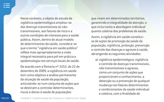 Unidade 5 • Epidemiologia das Doenças e Vigilância em Saúde
140/231
Nesse contexto, o objeto de estudo da
vigilância epidemiológica ampliou-se
das doenças transmissíveis às não-
transmissíveis, aos fatores de risco e a
outras condições de interesse para a saúde
pública. Assim, dentro do atual modelo
de determinantes da saúde, considera-se
que o termo “vigilância em saúde pública”
reflete mais apropriadamente a visão
integral necessária para pôr em prática a
epidemiologia nos serviços locais de saúde.
De acordo com a Portaria nº 3252, de 22 de
dezembro de 2009, a vigilância em saúde
tem como objetivo a análise permanente
da situação de saúde da população,
articulando-se num conjunto de ações que
se destinam a controlar determinantes,
riscos e danos à saúde de populações
que vivem em determinados territórios,
garantindo a integralidade da atenção, o
que inclui tanto a abordagem individual
quanto coletiva dos problemas de saúde.
Assim, a vigilância em saúde constitui-
se de ações de promoção da saúde da
população, vigilância, proteção, prevenção
e controle das doenças e agravos à saúde,
abrangendo as seguintes atividades:
a) vigilância epidemiológica: vigilância
e controle de doenças transmissíveis,
não transmissíveis e agravos,
como um conjunto de ações que
proporcionam o conhecimento, a
detecção ou a prevenção de qualquer
mudança nos fatores determinantes
e condicionantes da saúde individual
e coletiva, com a finalidade de
 