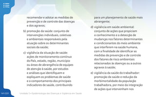 Unidade 5 • Epidemiologia das Doenças e Vigilância em Saúde
141/231
recomendar e adotar as medidas de
prevenção e de controle das doenças
e dos agravos;
b) promoção da saúde: conjunto de
intervenções individuais, coletivas
e ambientais responsáveis pela
atuação sobre os determinantes
sociais da saúde;
c) vigilância da situação de saúde:
ações de monitoramento contínuo
do País, estado, região, município
ou áreas de abrangência de equipes
de atenção à saúde, por estudos
e análises que identifiquem e
expliquem os problemas de saúde
e o comportamento dos principais
indicadores de saúde, contribuindo
para um planejamento de saúde mais
abrangente;
d) vigilância em saúde ambiental:
conjunto de ações que propiciam
o conhecimento e a detecção de
mudanças nos fatores determinantes
e condicionantes do meio ambiente
que interferem na saúde humana,
com a finalidade de identificar as
medidas de prevenção e de controle
dos fatores de risco ambientais
relacionados às doenças ou a outros
agravos à saúde;
e) vigilância da saúde do trabalhador:
promoção da saúde e redução da
morbimortalidade da população
trabalhadora, por meio da integração
de ações que intervenham nos
 