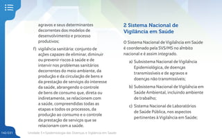 Unidade 5 • Epidemiologia das Doenças e Vigilância em Saúde
142/231
agravos e seus determinantes
decorrentes dos modelos de
desenvolvimento e processo
produtivos;
f) vigilância sanitária: conjunto de
ações capazes de eliminar, diminuir
ou prevenir riscos à saúde e de
intervir nos problemas sanitários
decorrentes do meio ambiente, da
produção e da circulação de bens e
da prestação de serviços do interesse
da saúde, abrangendo o controle
de bens de consumo que, direta ou
indiretamente, se relacionem com
a saúde, compreendidas todas as
etapas e todos os processos, da
produção ao consumo e o controle
da prestação de serviços que se
relacionam com a saúde.
2 Sistema Nacional de
Vigilância em Saúde
O Sistema Nacional de Vigilância em Saúde
é coordenado pela SVS/MS no âmbito
nacional e é assim integrado.
a) Subsistema Nacional de Vigilância
Epidemiológica, de doenças
transmissíveis e de agravos e
doenças não transmissíveis;
b) Subsistema Nacional de Vigilância em
Saúde Ambiental, incluindo ambiente
de trabalho;
c) Sistema Nacional de Laboratórios
de Saúde Pública, nos aspectos
pertinentes à Vigilância em Saúde;
 