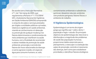 Unidade 5 • Epidemiologia das Doenças e Vigilância em Saúde
145/231
De acordo com a Instrução Normativa
nº 1, de 7 de março de 2005, que
regulamenta a Portaria nº 1.172/2004/
GM, o Subsistema Nacional de Vigilância
em Saúde Ambiental (SINVSA) compreende
o conjunto de ações e serviços prestados
por órgãos e entidades públicas e privadas,
relativos à vigilância em saúde ambiental,
visando ao conhecimento e à detecção
ou prevenção de qualquer mudança nos
fatores determinantes e condicionantes do
meio ambiente que interferem na saúde
humana, com a finalidade de recomendar
e adotar medidas de promoção da saúde
ambiental, prevenção e controle dos
fatores de riscos relacionados às doenças
e outros agravos à saúde, em especial:
água para consumo humano; ar; solo;
contaminantes ambientais e substâncias
químicas; desastres naturais; acidentes
com produtos perigosos; fatores físicos; e
ambiente de trabalho.
4 Vigilância Epidemiológica
Epidemiologia é um termo de origem
grega que significa epi = sobre, demo =
população e logia = estudo. Os principais
objetivos da epidemiologia são: descrever a
distribuição e a magnitude dos problemas
de saúde das populações humanas;
proporcionar dados essenciais para o
planejamento, a execução e a avaliação das
ações de prevenção, controle e tratamento
das doenças, bem como para estabelecer
prioridades; e identificar fatores etiológicos
 