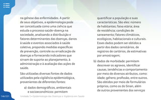 Unidade 5 • Epidemiologia das Doenças e Vigilância em Saúde
146/231
na gênese das enfermidades. A partir
de seus objetivos, a epidemiologia pode
ser conceituada como uma ciência que
estuda o processo saúde-doença na
sociedade, analisando a distribuição e
fatores determinantes das doenças, danos
à saúde e eventos associados à saúde
coletiva, propondo medidas específicas
de prevenção, controle ou erradicação de
doenças e fornecendo indicadores que
sirvam de suporte ao planejamento, à
administração e à avaliação das ações de
saúde.
São utilizadas diversas fontes de dados
utilizados pela vigilância epidemiológica,
provenientes de diferentes fontes:
a) dados demográficos, ambientais
e socioeconômicos: permitem
quantificar a população e suas
características. São eles: número
de habitantes; faixa etária; área
de residência; condições de
saneamento; fatores climáticos,
ecológicos, habitacionais e culturais.
Esses dados podem ser obtidos a
partir dos dados censitários, de
registros de cartórios, de estimativas
por amostragem;
b) dados de morbidade: permitem
descrever os agravos, identificar
causas, tendências e comportamento
por meio de diversos atributos, como:
idade; gênero; profissão, entre outros.
São obtidos por meio de formulários
próprios, como os do Sinan, além
de outros provenientes dos serviços
 