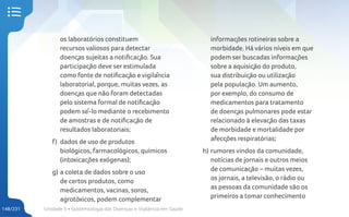 Unidade 5 • Epidemiologia das Doenças e Vigilância em Saúde
148/231
os laboratórios constituem
recursos valiosos para detectar
doenças sujeitas a notificação. Sua
participação deve ser estimulada
como fonte de notificação e vigilância
laboratorial, porque, muitas vezes, as
doenças que não foram detectadas
pelo sistema formal de notificação
podem sê-lo mediante o recebimento
de amostras e de notificação de
resultados laboratoriais;
f) dados de uso de produtos
biológicos, farmacológicos, químicos
(intoxicações exógenas);
g) a coleta de dados sobre o uso
de certos produtos, como
medicamentos, vacinas, soros,
agrotóxicos, podem complementar
informações rotineiras sobre a
morbidade. Há vários níveis em que
podem ser buscadas informações
sobre a aquisição do produto,
sua distribuição ou utilização
pela população. Um aumento,
por exemplo, do consumo de
medicamentos para tratamento
de doenças pulmonares pode estar
relacionado à elevação das taxas
de morbidade e mortalidade por
afecções respiratórias;
h) rumores vindos da comunidade,
notícias de jornais e outros meios
de comunicação – muitas vezes,
os jornais, a televisão, o rádio ou
as pessoas da comunidade são os
primeiros a tomar conhecimento
 