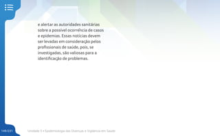 Unidade 5 • Epidemiologia das Doenças e Vigilância em Saúde
149/231
e alertar as autoridades sanitárias
sobre a possível ocorrência de casos
e epidemias. Essas notícias devem
ser levadas em consideração pelos
profissionais de saúde, pois, se
investigadas, são valiosas para a
identificação de problemas.
 