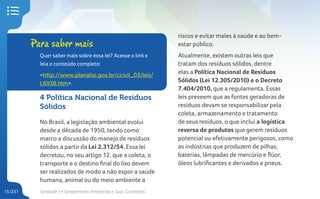 Unidade 1 • Saneamento Ambiental e Suas Conexões
15/231
4 Política Nacional de Resíduos
Sólidos
No Brasil, a legislação ambiental evolui
desde a década de 1950, tendo como
marco a discussão do manejo de resíduos
sólidos a partir da Lei 2.312/54. Essa lei
decretou, no seu artigo 12, que a coleta, o
transporte e o destino final do lixo devem
ser realizados de modo a não expor a saúde
humana, animal ou do meio ambiente a
riscos e evitar males à saúde e ao bem-
estar público.
Atualmente, existem outras leis que
tratam dos resíduos sólidos, dentre
elas a Política Nacional de Resíduos
Sólidos (Lei 12.305/2010) e o Decreto
7.404/2010, que a regulamenta. Essas
leis preveem que as fontes geradoras de
resíduos devam se responsabilizar pela
coleta, armazenamento e tratamento
de seus resíduos, o que inclui a logística
reversa de produtos que gerem resíduos
potencial ou efetivamente perigosos, como
as indústrias que produzem de pilhas,
baterias, lâmpadas de mercúrio e flúor,
óleos lubrificantes e derivados e pneus.
Para saber mais
Quer saber mais sobre essa lei? Acesse o link e
leia o conteúdo completo:
<http://www.planalto.gov.br/ccivil_03/leis/
L6938.htm>.
 