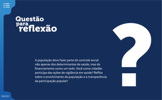 Questão
reflexão
?
para
150/231
A população deve fazer parte do controle social
não apenas dos determinantes de saúde, mas do
financiamento como um todo. Você como cidadão
participa das ações de vigilância em saúde? Reflita
sobre o envolvimento da população e a transparência
da participação popular!
 