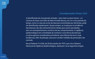 151/231
Considerações Finais (1/4)
A identificação de uma grande variação – para mais ou para menos – no
número de casos ocorridos de determinada doença, em um curto período de
tempo, como no caso de surtos de doenças transmitidas por alimentos, pode
ser identificada rapidamente. Quase sempre, as mudanças na incidência
das doenças não são suficientemente nítidas para serem percebidas,
sem um acompanhamento contínuo de seu comportamento. A vigilância
epidemiológica tem a finalidade de conhecer a ocorrência de doenças
e outros agravos considerados prioritários, seus fatores de risco e suas
tendências, além de planejar, executar e avaliar medidas de prevenção e de
controle.
Na Lei Federal nº 6.259, de 30 de outubro de 1975, que cria o Sistema
Nacional de Vigilância Epidemiológica, destacam-se os seguintes artigos.
 