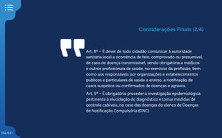 152/231
Art. 8º – É dever de todo cidadão comunicar à autoridade
sanitária local a ocorrência de fato, comprovado ou presumível,
de caso de doença transmissível, sendo obrigatória a médicos
e outros profissionais de saúde, no exercício da profissão, bem
como aos responsáveis por organizações e estabelecimentos
públicos e particulares de saúde e ensino, a notificação de
casos suspeitos ou confirmados de doenças e agravos.
Art. 9º – É obrigatório proceder a investigação epidemiológica
pertinente à elucidação do diagnóstico e tomar medidas de
controle cabíveis, no caso das doenças do elenco de Doenças
de Notificação Compulsória (DNC).
Considerações Finais (2/4)
 