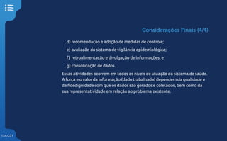154/231
d) recomendação e adoção de medidas de controle;
e) avaliação do sistema de vigilância epidemiológica;
f) retroalimentação e divulgação de informações; e
g) consolidação de dados.
Essas atividades ocorrem em todos os níveis de atuação do sistema de saúde.
A força e o valor da informação (dado trabalhado) dependem da qualidade e
da fidedignidade com que os dados são gerados e coletados, bem como da
sua representatividade em relação ao problema existente.
Considerações Finais (4/4)
 