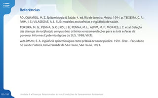 Unidade 4 • Doenças Relacionadas às Más Condições de Saneamentos Ambientais
155/231
Referências
ROUQUAYROL, M. Z. Epidemiologia & Saúde. 4. ed. Rio de Janeiro: Medsi; 1994. p. TEIXEIRA, C. F.;
PAIM, J. S.; VILASBOAS, A. L. SUS: modelos assistências e vigilância de saúde.
TEIXEIRA, M. G.; PENNA, G. O.; RISI, J. B.; PENNA, M. L.; ALVIM, M. F.; MORAES, J. C. et al. Seleção
das doenças de notificação compulsória: critérios e recomendações para as três esferas de
governo. Informes Epidemiológicos do SUS, 1998; VII(1).
WALDMAN, E. A. Vigilância epidemiológica como prática de saúde pública. 1991. Tese – Faculdade
de Saúde Pública, Universidade de São Paulo, São Paulo, 1991.
 
