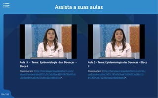 156/231
Assista a suas aulas
Aula 5 - Tema: Epidemiologia das Doenças -
Bloco I
Disponível em: <http://fast.player.liquidplatform.com/
pApiv2/embed/dbd3957c747affd3be431606233e0f1d/
c502dd849ca534c70c96e21d298b07a5>.
Aula 5 - Tema: Epidemiologia das Doenças - Bloco
II
Disponível em: <http://fast.player.liquidplatform.com/pA-
piv2/embed/dbd3957c747affd3be431606233e0f1d/1f-
641479cbb7203ff36ae256bf5dbd83>.
 