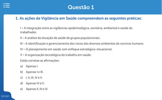 157/231
1. As ações da Vigilância em Saúde compreendem as seguintes práticas:
I – A integração entre as vigilâncias epidemiológica, sanitária, ambiental e saúde do
trabalhador.
II – A análise da situação de saúde de grupos populacionais.
III – A identificação e gerenciamento dos riscos dos diversos ambientes do convívio humano.
IV – O planejamento em saúde com enfoque estratégico-situacional.
V – A organização tecnológica do trabalho em saúde.
Estão corretas as afirmações:
a) Apenas I.
b) Apenas I e III.
c) I, II, III, IV e V.
d) Apenas IV e V.
e) Apenas II, III e IV.
Questão 1
 