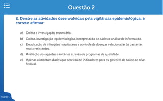 158/231
2. Dentre as atividades desenvolvidas pela vigilância epidemiológica, é
correto afirmar:
a) Coleta e investigação secundária.
b) Coleta, investigação epidemiologica, interpretação de dados e análise de informação.
c) Erradicação de infecções hospitalares e controle de doenças relacionadas às bactérias
multirresistentes.
d) Avaliação dos agentes sanitários através de programas de qualidade.
e) Apenas alimentam dados que servirão de indicadores para os gestores de saúde ao nível
federal.
Questão 2
 