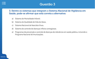 159/231
3. Dentre os sistemas que integram o Sistema Nacional de Vigilância em
Saúde, pode-se afirmar que está correta a alternativa:
a) Sistema de Mortalidade Infantil.
b) Sistema de Qualidade de Vida do Idoso.
c) Sistema Nacional de Nascidos Vivos.
d) Sistema de controle de doenças infecto contagiosas.
e) Programas de prevenção e controle de doenças de relevância em saúde pública, incluindo o
Programa Nacional de Imunizações.
Questão 3
 