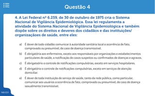 160/231
4. A Lei Federal nº 6.259, de 30 de outubro de 1975 cria o Sistema
Nacional de Vigilância Epidemiológica. Essa lei regulamenta a
atividade do Sistema Nacional de Vigilância Epidemiológica e também
dispõe sobre os direitos e deveres dos cidadãos e das instituições/
organizaçãoes de saúde, entre eles:
a) É deverde todo cidadão comunicarà autoridade sanitária local a ocorrência de fato,
comprovado ou presumível, de caso de doença transmissível.
b) É obrigatória aos enfermeiros, exceto aos responsáveis pororganizações e estabelecimentos
particulares de saúde, a notificação de casos suspeitos ou confirmados de doenças e agravos.
c) É obrigatoório o controle de notificações compulsórias, exceto em serviços hospitalares.
d) É obrigatório o controle de notificações compulsórias, exceto em serviços de atenção
domiciliar.
e) É deverde toda instituição de serviço de saúde, tanto da rede pública, como particular,
comunicaraos usuários a ocorrência de fato, comprovado ou presumível, de caso de doença
sexualmente transmissível.
Questão 4
 