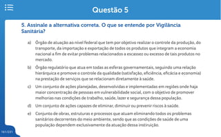 161/231
5. Assinale a alternativa correta. O que se entende por Vigilância
Sanitária?
a) Órgão de atuação ao nível federal que tem por objetivo realizar o controle da produção, do
transporte, da importação e exportação de todos os produtos que integram a economia
nacional a fim de evitar problemas relacionados a escassez ou excesso de tais produtos no
mercado.
b) Órgão regulatório que atua em todas as esferas governamentais, seguindo uma relação
hierárquica e promove o controle da qualidade (satisfação, eficiência, eficácia e economia)
na prestação de serviços que se relacionam diretamente à saúde.
c) Um conjunto de ações planejadas, desenvolvidas e implementadas em regiões onde haja
maior concentração de pessoas em vulnerabilidade social, com o objetivo de promover
melhorias nas condições de trabalho, saúde, lazer e segurança dessa população.
d) Um conjunto de ações capazes de eliminar, diminuir ou prevenir riscos à saúde.
e) Conjunto de obras, estruturas e processos que atuam eliminando todos os problemas
sanitários decorrentes do meio ambiente, sendo que as condições de saúde de uma
população dependem exclusivamente da atuação dessa instiruição.
Questão 5
 