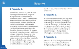 162/231
Gabarito
1. Resposta: C.
Dessa forma, avaliada do ponto de vista
tecnológico e operacional, as açaões
de vigilância em saúde podem ser
entendidas como a prática das seguintes
ações: a) integração entre as vigilâncias
epidemiológica, sanitária, ambiental e
saúde do trabalhador; b) a análise da
situação de saúde de grupos populacionais;
c) a identificação e gerenciamento dos
riscos dos diversos ambientes do convívio
humano; d) o planejamento em saúde com
enfoque estratégico-situacional; e e) a
organização tecnológica do trabalho em
saúde, estruturada por práticas articuladas
de prevenção de doenças e agravos,
bem como de promoção, recuperação
e reabilitação da saúde de grupos
populacionais, em suas dimensões coletiva
e individual.
2. Resposta: B.
As atividades desenvolvidas pela vigilância
epidemiológica são: coleta, investigação
epidemiológica, interpretação de dados e
análise de informação, recomendação e
adoção de medidas de controle, avaliação
do sistema de vigilância epidemiológica,
retroalimentação e divulgação de
informações e consolidação de dados.
3. Resposta: E.
O Sistema Nacional de Vigilância em Saúde
é integrado com I. Subsistema Nacional
deVigilância Epidemiológica, de doenças
 