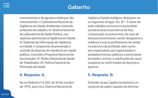 163/231
Gabarito
transmissíveis e de agravos e doenças não
transmissíveis. II. Subsistema Nacional de
Vigilância em Saúde Ambiental, incluindo
ambiente de trabalho. III. Sistema Nacional
de Laboratórios de Saúde Pública, nos
aspectos pertinentes àVigilância em Saúde.
IV. Sistemas de informação deVigilância
em Saúde.V. programas de prevenção e
controle de doenças de relevância em saúde
pública, incluindo o Programa Nacional de
Imunizações.VI. Política Nacional de Saúde
do Trabalhador.VII. Política Nacional de
Promoção da Saúde.
4. Resposta: A.
Na Lei Federal nº 6.259, de 30 de outubro
de 1975, que cria o Sistema Nacional de
Vigilância Epidemiológica, destacam-se
os seguintes artigos. Art. 8º – É dever de
todo cidadão comunicar à autoridade
sanitária local a ocorrência de fato,
comprovado ou presumível, de caso de
doença transmissível, sendo obrigatória a
médicos e outros profissionais de saúde,
no exercício da profissão, bem como
aos responsáveis por organizações e
estabelecimentos públicos e particulares
de saúde e ensino, a notificação de casos
suspeitos ou confirmados de doenças e
agravos.
5. Resposta: D.
Entende-se porvigilância sanitária um
conjunto de ações capazes de eliminar,
 