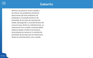 164/231
Gabarito
diminuir ou prevenir riscos à saúde e
de intervir nos problemas sanitários
decorrentes do meio ambiente, da
produção e circulação de bens e da
prestação de serviços de interesse da
saúde, abrangendo: o controle de bens de
consumo que, direta ou indiretamente, se
relacionam com a saúde, compreendidas
todas as etapas e todos os processos,
da produção ao consumo; o controle da
prestação de serviços que se relacionam,
direta ou indiretamente, com a saúde.
 