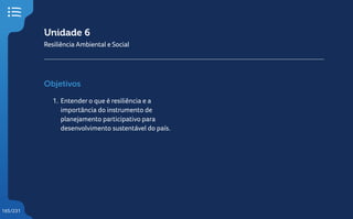 165/231
Unidade 6
Resiliência Ambiental e Social
Objetivos
1. Entender o que é resiliência e a
importância do instrumento de
planejamento participativo para
desenvolvimento sustentável do país.
 