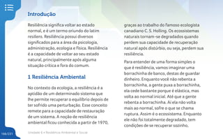 Unidade 6 • Resiliência Ambiental e Social
166/231
Introdução
Resiliência significa voltar ao estado
normal, e é um termo oriundo do latim
resiliens. Resiliência possui diversos
significados para a área da psicologia,
administração, ecologia e física. Resiliência
é a capacidade de voltar ao seu estado
natural, principalmente após alguma
situação crítica e fora do comum.
1 Resiliência Ambiental
No contexto da ecologia, a resiliência é a
aptidão de um determinado sistema que
lhe permite recuperar o equilíbrio depois de
ter sofrido uma perturbação. Esse conceito
remete para a capacidade de restauração
de um sistema. A noção de resiliência
ambiental ficou conhecida a partir de 1970,
graças ao trabalho do famoso ecologista
canadiano C. S. Holling. Os ecossistemas
naturais tornam-se degradados quando
perdem sua capacidade de recuperação
natural após distúrbio, ou seja, perdem sua
resiliência.
Para entender de uma forma simples o
que é resiliência, vamos imaginar uma
borrachinha de banco, destas de guardar
dinheiro. Enquanto você não rebenta a
borrachinha, a gente puxa a borrachinha,
ela cede bastante porque é elástica, mas
volta ao normal inicial. Até que a gente
rebenta a borrachinha. Aí ela não volta
mais ao normal, sofre o que se chama
ruptura. Assim é o ecossistema. Enquanto
ele não foi totalmente degradado, tem
condições de se recuperar sozinho,
 