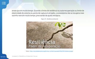 Unidade 6 • Resiliência Ambiental e Social
167/231
ainda que em muito tempo. Quando o limite de resiliência ou autorrecuperação ou limite de
elasticidade do sistema ou ponto de ruptura é atingido, o ecossistema não se recupera mais
sozinho nem em muito tempo, precisando da ajuda antrópica.
Figura 19 – Resiliência ambiental
Fonte: <http://sociedadeverde.org/br/wp-content/uploads/2012/04/resiliencia.jpg>
 