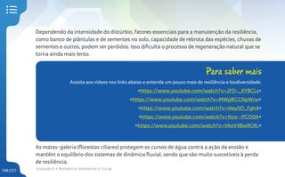 Unidade 6 • Resiliência Ambiental e Social
168/231
Dependendo da intensidade do distúrbio, fatores essenciais para a manutenção da resiliência,
como banco de plântulas e de sementes no solo, capacidade de rebrota das espécies, chuvas de
sementes e outros, podem ser perdidos. Isso dificulta o processo de regeneração natural que se
torna ainda mais lento.
Para saber mais
Assista aos vídeos nos links abaixo e entenda um pouco mais de resiliência e biodiversidade.
<https://www.youtube.com/watch?v=JFD-_XY8CLs>
<https://www.youtube.com/watch?v=MWpBCCNpWrw>
<https://www.youtube.com/watch?v=iAey0D_Fgh4>
<https://www.youtube.com/watch?v=ftoz--PCO0A>
<https://www.youtube.com/watch?v=VAoV4BwROfc>
As matas-galeria (florestas ciliares) protegem os cursos de água contra a ação da erosão e
mantêm o equilíbrio dos sistemas de dinâmica fluvial, sendo que são muito suscetíveis à perda
de resiliência.
 