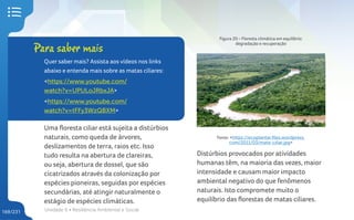 Unidade 6 • Resiliência Ambiental e Social
169/231
Uma floresta ciliar está sujeita a distúrbios
naturais, como queda de árvores,
deslizamentos de terra, raios etc. Isso
tudo resulta na abertura de clareiras,
ou seja, abertura de dossel, que são
cicatrizados através da colonização por
espécies pioneiras, seguidas por espécies
secundárias, até atingir naturalmente o
estágio de espécies climáticas.
Para saber mais
Quer saber mais? Assista aos vídeos nos links
abaixo e entenda mais sobre as matas ciliares:
<https://www.youtube.com/
watch?v=UPULoJRbxJA>
<https://www.youtube.com/
watch?v=tFFy3WzQBXM>
Figura 20 – Floresta climática em equilíbrio:
degradação e recuperação
Fonte: <https://ecoplantar.files.wordpress.
com/2011/03/mata-ciliar.jpg>
Distúrbios provocados por atividades
humanas têm, na maioria das vezes, maior
intensidade e causam maior impacto
ambiental negativo do que fenômenos
naturais. Isto compromete muito o
equilíbrio das florestas de matas ciliares.
 
