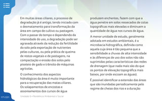 Unidade 6 • Resiliência Ambiental e Social
171/231
Em muitas áreas ciliares, o processo de
degradação já é antigo, tendo iniciado com
o desmatamento para transformação da
área em campo de cultivo ou pastagem.
Com o passar do tempo e dependendo da
intensidade do uso, a degradação pode ser
agravada através da redução da fertilidade
do solo pela exportação de nutrientes
pelas culturas, ou pela prática de queima
de restos vegetais e de pastagens, na
compactação e erosão dos solos pelo
pisoteio de gado e trânsito de máquinas
agrícolas.
O conhecimento dos aspectos
hidrológicos da área é muito importante
para a recuperação das matas ciliares.
Os solapamentos de encostas e
assoreamentos dos cursos de água
produzem enchentes, fazem com que a
água penetre em solos ressecados de cotas
topográficas mais elevadas e diminuem a
quantidade de água nos cursos de água.
A menor unidade de estudo, geralmente
adotada em estudos ambientais, é a
microbacia hidrográfica, definida como
aquela cuja área é tão pequena que a
sensibilidade a chuvas de alta intensidade
e às diferenças de uso dos solos não são
suprimidas pelas características das redes
de drenagem (que nada mais são do que
os pontos de elevação topográfica mais
baixos, por onde escoam as águas).
É possível identificar a extensão das áreas
que são inundadas periodicamente pelo
regime de cheias dos rios e a duração
 