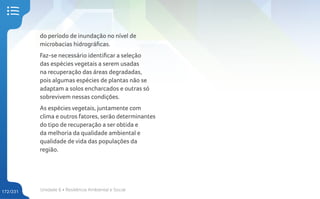 Unidade 6 • Resiliência Ambiental e Social
172/231
do período de inundação no nível de
microbacias hidrográficas.
Faz-se necessário identificar a seleção
das espécies vegetais a serem usadas
na recuperação das áreas degradadas,
pois algumas espécies de plantas não se
adaptam a solos encharcados e outras só
sobrevivem nessas condições.
As espécies vegetais, juntamente com
clima e outros fatores, serão determinantes
do tipo de recuperação a ser obtida e
da melhoria da qualidade ambiental e
qualidade de vida das populações da
região.
 