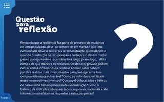 Questão
reflexão
?
para
173/231
Pensando que a resiliência faz parte do processo de mudança
de uma população, deve-se sempre ter em mente o que uma
comunidade deve se retirar ou ser reconstruída, quem decide e
quando os esforços de recuperação a curto prazo devem mudar
para o planejamento e reconstrução a longo prazo; logo, reflita
como e de que maneira os proprietários do setor privado podem
contar com a infraestrutura pública? Como o setor público
justifica realizar mais investimentos para proteger uma área
comprovadamente vulnerável? Como os indivíduos justificam
esses mesmos investimentos? Que papel os locatários e bairros
de baixa renda têm no processo de reconstrução? Como o
balanço de múltiplos interesses locais, regionais, nacionais e até
internacionais afetam as respostas a estas perguntas?
 