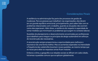 174/231
Considerações Finais
A resiliência na administração faz parte dos processos de gestão de
mudanças. Para as pessoas que trabalham nas organizações, elas devem
ter um grande equilíbrio emocional, principalmente, para saber lidar com os
problemas relacionados com o trabalho, quando as situações não ocorrem
como elas esperavam. Além disso, a resiliência diz respeito à capacidade de
tomar medidas que minimizam os problemas que surgem no contexto laboral.
Questões de planejamento e desenvolvimento encontradas por profissionais
que trabalham para integrar os princípios de design sustentável em esforços
de reconstrução são necessárias.
A reconstrução sempre proporcionou a oportunidade para melhorar e
reconstruir de uma forma melhor. Mas os aumentos esperados na intensidade
e frequência das catástrofes levantam novas questões, ao mesmo tempo que
os riscos para obter as respostas certas ficam maiores.
Embora o clima, a geografia e as relações sociais se difiram em cada cidade,
há temas e questões comuns que se aplicam globalmente.
 