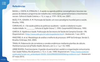 Unidade 4 • Doenças Relacionadas às Más Condições de Saneamentos Ambientais
175/231
Referências
BAHIA, L. COSTA, N. STRALEN, C. A saúde na agenda pública: convergências e lacunas nas
pautas de debate e programas de trabalho das instituições governamentais e movimentos
sociais. Ciência & Saúde Coletiva, v. 12, n. sup. p. 1791-1818, nov. 2007.
BUSS, P. M.; IGNARA, R. M. Promoção da Saúde: um novo paradigma mundial para a saúde.
Brasília, 1996.
CARVALHO, A. I. Da saúde pública às políticas saudáveis – saúde e cidadania na pós-
modernidade. In: ________ Ciências & Saÿde Coluna 1, 1996. Coopmed/ACE/Abrasco, 1992.
GARCIA, D. Vigilância à Saúde. Publicação da Secretaria de Saúde de Campina Grande – PB.
Disponível em: <http://www.aids.gov.br/udtv/expediente.html>. Acesso em: 1 out. 2015.
MAESTRO, A. et al. Metodologia de análise e melhoria de processos: AMP da Embrapa. Versão 5.
Brasília: Embrapa, SGE, 2004.
TMAN, M. Elaboración de corredores o canales endémicos mediante planillas de cálculo.
PanAmerican Journal of Public Health, Denvers, vol. 5, n. 1, p. 1-8, 1999.
URIBE RIVERA, Francisco Javier. A gestão situacional (em saúde) e a organização comunicante.
Cad. Saúde Pública, Rio de Janeiro, v. 12, n. 3, set. 1996. Disponível em: <http://www.scielo.br/
scielo.php?script=sci_arttext&pid=S0102-311X1996000300009&lng=en&nrm=iso>. Acesso em:
07 maio 2015.
 