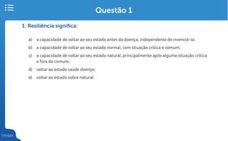 177/231
1. Resiliência significa:
a) a capacidade de voltar ao seu estado antes da doença, independente de vivenciá-la;
b) a capacidade de voltar ao seu estado normal, com situação crítica e comum;
c) a capacidade de voltar ao seu estado natural, principalmente após alguma situação crítica
e fora do comum;
d) voltar ao estado saúde doença;
e) voltar ao estado sobre natural.
Questão 1
 