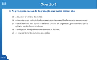 179/231
3. As principais causas de degradação das matas ciliares são:
a) a atividade predatória dos índios;
b) o desmatamento indiscriminado para extensão da área cultivada nas propriedades rurais;
c) o desmatamento para expansão das áreas urbanas em larga escala, principalmente para o
cultivo e plantio de monoculturas;
d) a extração de areia para melhorar as encostas dos rios;
e) os empreendimentos turísticos planejados.
Questão 3
 