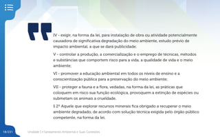 Unidade 1 • Saneamento Ambiental e Suas Conexões
18/231
IV - exigir, na forma da lei, para instalação de obra ou atividade potencialmente
causadora de significativa degradação do meio ambiente, estudo prévio de
impacto ambiental, a que se dará publicidade;
V - controlar a produção, a comercialização e o emprego de técnicas, métodos
e substâncias que comportem risco para a vida, a qualidade de vida e o meio
ambiente;
VI - promover a educação ambiental em todos os níveis de ensino e a
conscientização pública para a preservação do meio ambiente;
VII - proteger a fauna e a flora, vedadas, na forma da lei, as práticas que
coloquem em risco sua função ecológica, provoquem a extinção de espécies ou
submetam os animais a crueldade.
§ 2º Aquele que explorar recursos minerais fica obrigado a recuperar o meio
ambiente degradado, de acordo com solução técnica exigida pelo órgão público
competente, na forma da lei.
 