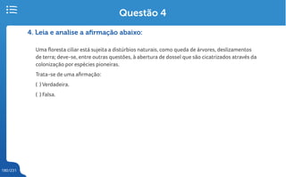 180/231
4. Leia e analise a afirmação abaixo:
Uma floresta ciliar está sujeita a distúrbios naturais, como queda de árvores, deslizamentos
de terra; deve-se, entre outras questões, à abertura de dossel que são cicatrizados através da
colonização por espécies pioneiras.
Trata-se de uma afirmação:
( ) Verdadeira.
( ) Falsa.
Questão 4
 