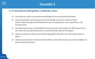 181/231
5. A microbacia hidrográfica é definida como:
a) área extensa, porém com grande sensibilidade às chuvas de baixa densidade;
b) área de oscilações nas drenagens de chuvas devido ao solo ser arenoso e haver
plantio indiscriminado de plantas/árvores que não apresentam raízes que fixam o solo
corretamente;
c) área tão pequena que a sensibilidade às chuvas de alta intensidade e às diferenças de uso
dos solos não são suprimidas pelas características das redes de drenagem;
d) nada mais do que os pontos de elevação topográfica elevados, por onde não escoam as
águas;
e) relevos pluviais baixos onde possível identificar a extensão das áreas que são inundadas em
todos os períodos do ano.
Questão 5
 