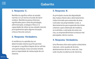 182/231
Gabarito
1. Resposta: C.
Resiliência significa voltar ao estado
normal, e é um termo oriundo do latim
resiliens. Resiliência possui diversos
significados para a área da psicologia,
administração, ecologia e física. É a
capacidade de voltar ao seu estado natural,
principalmente após alguma situação
crítica e fora do comum.
2. Resposta: Verdadeiro.
A resiliência é a aptidão de um
determinado sistema que lhe permite
recuperar o equilíbrio depois de ter sofrido
uma perturbação. Esse conceito remete
para a capacidade de restauração de um
sistema.
3. Resposta: B.
As principais causas de degradação
das matas ciliares são o desmatamento
indiscriminado para extensão da área
cultivada nas propriedades rurais, o
desmatamento para expansão das áreas
urbanas e para obtenção de madeira,
os incêndios, a extração de areia nos
rios, os empreendimentos turísticos mal
planejados, dentre outros.
4. Resposta: Verdadeira.
Uma floresta ciliar está sujeita a distúrbios
naturais, como queda de árvores,
deslizamentos de terra, raios etc. Isso
tudo resulta na abertura de clareiras,
 
