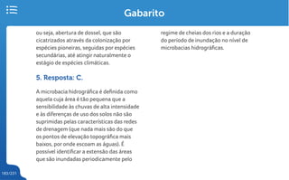 183/231
Gabarito
ou seja, abertura de dossel, que são
cicatrizados através da colonização por
espécies pioneiras, seguidas por espécies
secundárias, até atingir naturalmente o
estágio de espécies climáticas.
5. Resposta: C.
A microbacia hidrográfica é definida como
aquela cuja área é tão pequena que a
sensibilidade às chuvas de alta intensidade
e às diferenças de uso dos solos não são
suprimidas pelas características das redes
de drenagem (que nada mais são do que
os pontos de elevação topográfica mais
baixos, por onde escoam as águas). É
possível identificar a extensão das áreas
que são inundadas periodicamente pelo
regime de cheias dos rios e a duração
do período de inundação no nível de
microbacias hidrográficas.
 