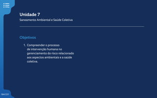 184/231
Unidade 7
Saneamento Ambiental e Saúde Coletiva
Objetivos
1. Compreender o processo
de intervenção humana no
gerenciamento do risco relacionado
aos aspectos ambientais e a saúde
coletiva.
 