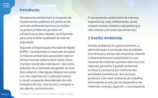 Unidade 7 • Saneamento Ambiental e Saúde Coletiva
185/231
Introdução
Saneamento ambiental é o conjunto de
investimentos públicos em políticas de
controle ambiental que busca resolver
os graves problemas gerados na
infraestrutura das cidades, contribuindo
para uma melhor qualidade de vida da
população.
Segundo a Organização Mundial de Saúde
(OMS), “saneamento é o controle de todos
os fatores ambientais que podem exercer
efeitos nocivos sobre o bem-estar, físico,
mental e social dos indivíduos”, tais como
poluição do ar (emissão de gases), do solo
(lixo urbano) e das águas (dejetos lançados
nos rios, represas etc.), poluição sonora
e visual, ocupação desordenada do solo
(margens de rios, morros etc.), o esgoto a
céu aberto, enchentes etc.
O saneamento ambiental é de extrema
importância, mas, infelizmente, ainda
existem muitas cidades e até países que
não contam com esse tipo de serviço.
1 Gestão Ambiental
Gestão ambiental é o gerenciamento, a
administração e condução das atividades
econômicas e sociais das empresas visando
o desenvolvimento sustentável e o uso
racional de matérias-primas e dos recursos
naturais, portanto a gestão ambiental
é a busca constante por melhoria das
atividades econômicas, dos serviços,
produtos e do meio ambiente de trabalho,
estimulando a redução do desperdício de
materiais, energia, água etc. e consequente
 