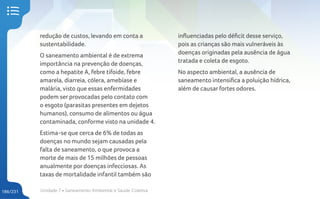 Unidade 7 • Saneamento Ambiental e Saúde Coletiva
186/231
redução de custos, levando em conta a
sustentabilidade.
O saneamento ambiental é de extrema
importância na prevenção de doenças,
como a hepatite A, febre tifoide, febre
amarela, diarreia, cólera, amebíase e
malária, visto que essas enfermidades
podem ser provocadas pelo contato com
o esgoto (parasitas presentes em dejetos
humanos), consumo de alimentos ou água
contaminada, conforme visto na unidade 4.
Estima-se que cerca de 6% de todas as
doenças no mundo sejam causadas pela
falta de saneamento, o que provoca a
morte de mais de 15 milhões de pessoas
anualmente por doenças infecciosas. As
taxas de mortalidade infantil também são
influenciadas pelo déficit desse serviço,
pois as crianças são mais vulneráveis às
doenças originadas pela ausência de água
tratada e coleta de esgoto.
No aspecto ambiental, a ausência de
saneamento intensifica a poluição hídrica,
além de causar fortes odores.
 