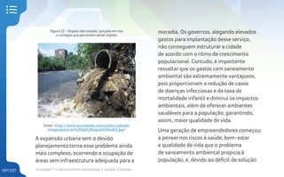 Unidade 7 • Saneamento Ambiental e Saúde Coletiva
187/231
moradia. Os governos, alegando elevados
gastos para implantação desse serviço,
não conseguem estruturar a cidade
de acordo com o ritmo de crescimento
populacional. Contudo, é importante
ressaltar que os gastos com saneamento
ambiental são extremamente vantajosos,
pois proporcionam a redução de casos
de doenças infecciosas e da taxa de
mortalidade infantil e diminui os impactos
ambientais, além de oferecer ambientes
saudáveis para a população, garantindo,
assim, maior qualidade de vida.
Uma geração de empreendedores começou
a pensar nos riscos à saúde, bem-estar
e qualidade de vida que o problema
de saneamento ambiental propicia à
população, e, devido ao déficit de solução
Figura 22 – Esgoto não tratado, lançado em rios
e corrégos que percorrem várias regiões
Fonte: <http://www.escolakids.com/public/upload/
image/poluicao%20da%20agua%20kids2.jpg>
A expansão urbana sem o devido
planejamento torna esse problema ainda
mais complexo, ocorrendo a ocupação de
áreas sem infraestrutura adequada para a
 