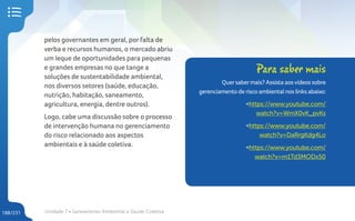 Unidade 7 • Saneamento Ambiental e Saúde Coletiva
188/231
pelos governantes em geral, por falta de
verba e recursos humanos, o mercado abriu
um leque de oportunidades para pequenas
e grandes empresas no que tange a
soluções de sustentabilidade ambiental,
nos diversos setores (saúde, educação,
nutrição, habitação, saneamento,
agricultura, energia, dentre outros).
Logo, cabe uma discussão sobre o processo
de intervenção humana no gerenciamento
do risco relacionado aos aspectos
ambientais e à saúde coletiva.
Para saber mais
Quersabermais? Assista aosvídeos sobre
gerenciamento de risco ambiental nos links abaixo:
<https://www.youtube.com/
watch?v=WmX0vK_pvKs
<https://www.youtube.com/
watch?v=DaRrgKdg4Lo
<https://www.youtube.com/
watch?v=m1Td3MODx50
 