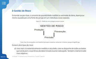 Unidade 7 • Saneamento Ambiental e Saúde Coletiva
189/231
2 Gestão de Risco
Entrende-se por risco, o conceito de possibilidade medida ou estimada de dano, doença ou
morte causada por uma fonte de perigo em um indivíduo a esse exposto.
Figura 23 – Gestão de risco: proteger, prevenir e prever
Fonte: http://br.monografias.com/trabalhos3/percepcao-desastres-ambientais-climaticos-jaragua/image002.jpg
Existem dois tipos de risco:
a) risco real: é o estatisticamente medido e calculado, caso se disponha de todos os dados
que conduzem a ocorrência de determinado evento indesejado. Também é denominado
risco objetivo;
 