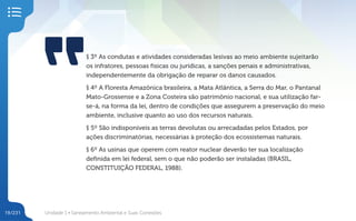 Unidade 1 • Saneamento Ambiental e Suas Conexões
19/231
§ 3º As condutas e atividades consideradas lesivas ao meio ambiente sujeitarão
os infratores, pessoas físicas ou jurídicas, a sanções penais e administrativas,
independentemente da obrigação de reparar os danos causados.
§ 4º A Floresta Amazônica brasileira, a Mata Atlântica, a Serra do Mar, o Pantanal
Mato-Grossense e a Zona Costeira são patrimônio nacional, e sua utilização far-
se-á, na forma da lei, dentro de condições que assegurem a preservação do meio
ambiente, inclusive quanto ao uso dos recursos naturais.
§ 5º São indisponíveis as terras devolutas ou arrecadadas pelos Estados, por
ações discriminatórias, necessárias à proteção dos ecossistemas naturais.
§ 6º As usinas que operem com reator nuclear deverão ter sua localização
definida em lei federal, sem o que não poderão ser instaladas (BRASIL,
CONSTITUIÇÃO FEDERAL, 1988).
 