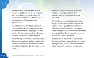 Unidade 7 • Saneamento Ambiental e Saúde Coletiva
191/231
a sua evolução de modo a verificar a
implementação das ações e as respostas
aos riscos. Esse conceito é usado na
atualidade como fator de diferenciação
entre sucesso e fracasso de uma
organização.
O gerenciamento de risco deve ser um
ciclo contínuo. A primeira etapa consiste
em identificar a fonte de perigo e fazer a
análise dos riscos, propondo medidas de
controle e avaliação de desempenho.
A monitoria por si só não garante o sucesso
da operação; cabe ao auditor a influência
sobre os profissionais de aceitarem esse
novo conceito dentro das organizações de
saúde.
Esse tipo de auditoria deve relacionar
saúde, segurança assistencial e
operacional com gerenciamento de
recursos.
Pensando na segurança operacional, as
organizações de saúde enfrentam uma
série de riscos que podem afetar seus
objetivos, desde iniciativas estratégicas
até suas operações, refletindo diretamente
nos resultados não só financeiros, mas à
sociedade, família, paciente.
Saber quais os objetivos da instituição é
fundamental para a estratégia a ser usada
pelo gestor de riscos. Suas metas devem
estar alinhadas com as da organização.
 