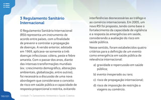 Unidade 7 • Saneamento Ambiental e Saúde Coletiva
192/231
3 Regulamento Sanitário
Internacional
O Regulamento Sanitário Internacional
(RSI) representa um instrumento de
acordo entre países, com a finalidade
de prevenir e controlar a propagação
de doenças. A versão anterior, adotada
em 1969, aplicava-se somente a três
doenças infecciosas: cólera, peste e febre
amarela. Com o passar dos anos, diante
das intensas transformações mundiais
(ex.: crescimento demográfico, alterações
ambientais, globalização, entre outros),
foi necessária a discussão de uma nova
abordagem que considerasse o conceito
de risco em saúde pública e capacidade de
resposta proporcional e restrita, evitando
interferências desnecessárias ao tráfego e
ao comércio internacionais. Em 2005, um
novo RSI foi proposto, tendo como base o
fortalecimento da capacidade de vigilância
e a resposta às emergências em saúde,
considerando a avaliação do risco em
saúde pública.
Nesse sentido, foram estabelecidos quatro
critérios para a definição de um evento
como emergência em saúde pública de
relevância internacional:
a) gravidade e repercussão em saúde
pública;
b) evento inesperado ou raro;
c) risco de propagação internacional;
d) risco de imposição de restrição a
viagens ou comércio.
 