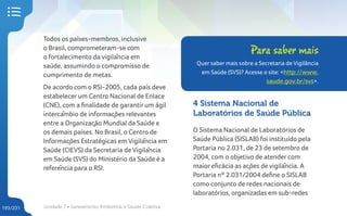 Unidade 7 • Saneamento Ambiental e Saúde Coletiva
193/231
Todos os países-membros, inclusive
o Brasil, comprometeram-se com
o fortalecimento da vigilância em
saúde, assumindo o compromisso de
cumprimento de metas.
De acordo com o RSI-2005, cada país deve
estabelecer um Centro Nacional de Enlace
(CNE), com a finalidade de garantir um ágil
intercâmbio de informações relevantes
entre a Organização Mundial da Saúde e
os demais países. No Brasil, o Centro de
Informações Estratégicas em Vigilância em
Saúde (CIEVS) da Secretaria de Vigilância
em Saúde (SVS) do Ministério da Saúde é a
referência para o RSI.
4 Sistema Nacional de
Laboratórios de Saúde Pública
O Sistema Nacional de Laboratórios de
Saúde Pública (SISLAB) foi instituído pela
Portaria no 2.031, de 23 de setembro de
2004, com o objetivo de atender com
maior eficácia as ações de vigilância. A
Portaria nº 2.031/2004 define o SISLAB
como conjunto de redes nacionais de
laboratórios, organizadas em sub-redes
Para saber mais
Quer saber mais sobre a Secretaria de Vigilância
em Saúde (SVS)? Acesse o site: <http://www.
saude.gov.br/svs>.
 