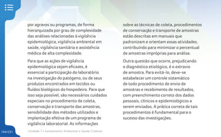 Unidade 7 • Saneamento Ambiental e Saúde Coletiva
194/231
por agravos ou programas, de forma
hierarquizada por grau de complexidade
das análises relacionadas à vigilância
epidemiológica, vigilância ambiental em
saúde, vigilância sanitária e assistência
médica de alta complexidade.
Para que as ações de vigilância
epidemiológica sejam eficazes, é
essencial a participação do laboratório
na investigação do patógeno, ou de seus
produtos encontrados em tecidos ou
fluídos biológicos do hospedeiro. Para que
isso seja possível, são necessários cuidados
especiais no procedimento de coleta,
conservação e transporte das amostras,
sensibilidade dos métodos utilizados e
implantação efetiva de um programa de
vigilância laboratorial. As informações
sobre as técnicas de coleta, procedimentos
de conservação e transporte de amostras
estão descritas em manuais que
padronizam e orientam essas atividades,
contribuindo para minimizar o percentual
de amostras impróprias para análise.
Outra questão que ocorre, prejudicando
o diagnóstico etiológico, é o extravio
de amostra. Para evitá-lo, deve-se
estabelecer um controle sistemático
de todo procedimento de envio de
amostras e recebimento de resultados,
com preenchimento correto dos dados
pessoais, clínicos e epidemiológicos a
serem enviados. A prática correta de tais
procedimentos é fundamental para o
sucesso das investigações.
 